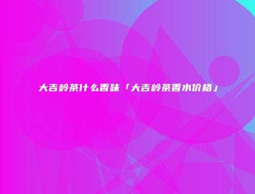 大吉岭茶什么香味「大吉岭茶香水价格」