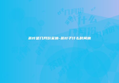 茶叶是几月份采摘-茶叶子什么时间摘