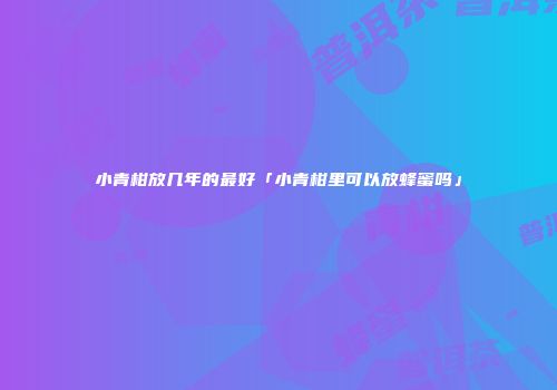 小青柑放几年的最好「小青柑里可以放蜂蜜吗」