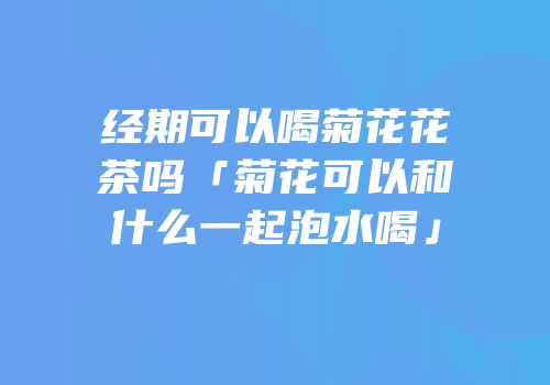 经期可以喝菊花花茶吗「菊花可以和什么一起泡水喝」