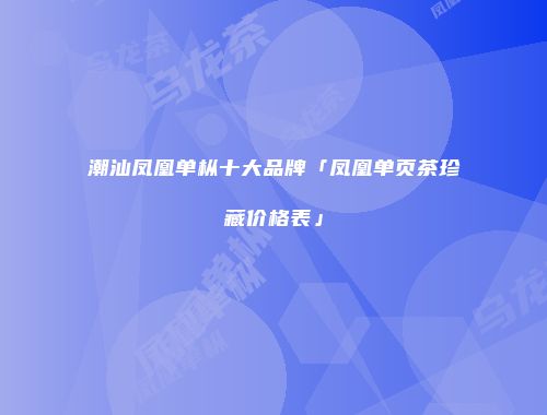 潮汕凤凰单枞十大品牌「凤凰单页茶珍藏价格表」