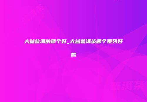 大益普洱的那个好_大益普洱茶哪个系列好喝