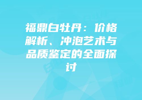 福鼎白牡丹：价格解析、冲泡艺术与品质鉴定的全面探讨