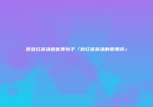 形容红茶汤色优美句子「对红茶茶汤的赞美词」