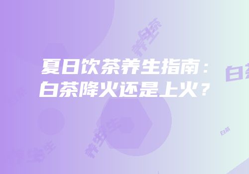 夏日饮茶养生指南：白茶降火还是上火？