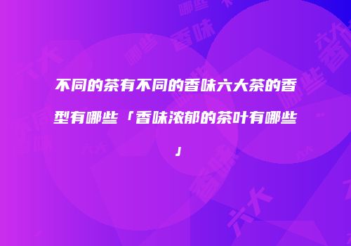 不同的茶有不同的香味六大茶的香型有哪些「香味浓郁的茶叶有哪些」