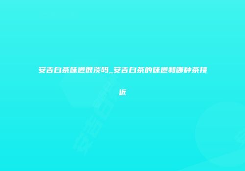 安吉白茶味道很淡吗_安吉白茶的味道和哪种茶接近