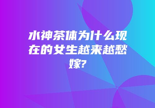 水神茶体为什么现在的女生越来越愁嫁?