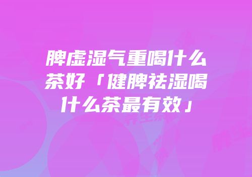 脾虚湿气重喝什么茶好「健脾祛湿喝什么茶最有效」