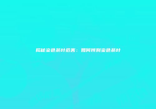 揭秘染色茶叶危害：如何辨别染色茶叶