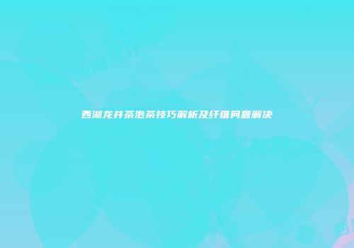 西湖龙井茶泡茶技巧解析及纤维问题解决