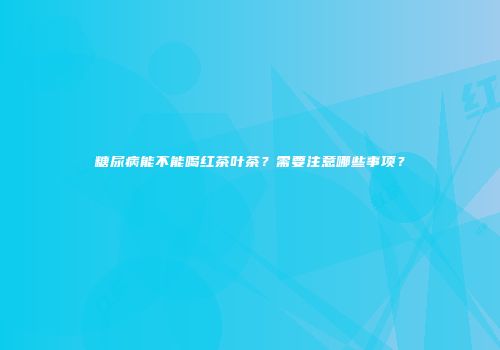 糖尿病能不能喝红茶叶茶？需要注意哪些事项？