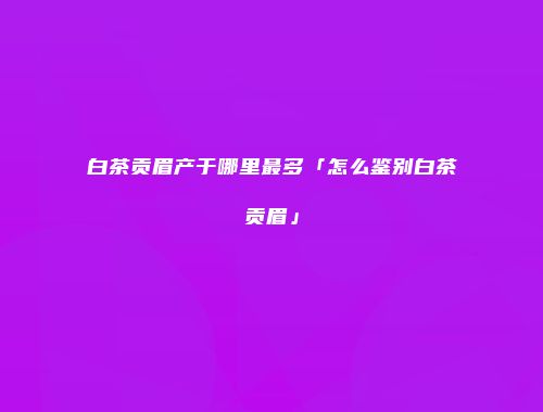 白茶贡眉产于哪里最多「怎么鉴别白茶贡眉」