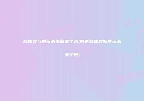 碧螺春与雨花茶茶味哪个浓(南京碧螺春和雨花茶哪个好)
