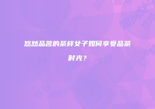悠然品茗的茶样女子如何享受品茶时光？