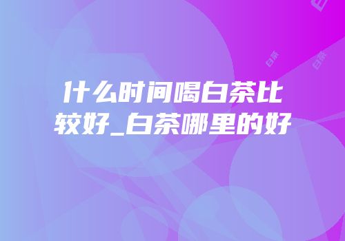 什么时间喝白茶比较好_白茶哪里的好