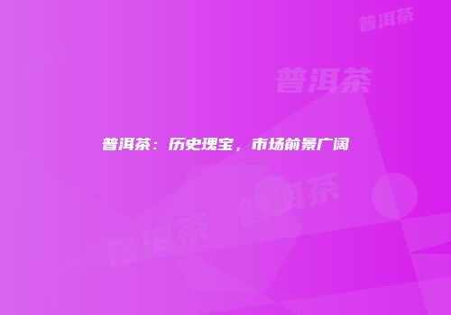 普洱茶：历史瑰宝，市场前景广阔