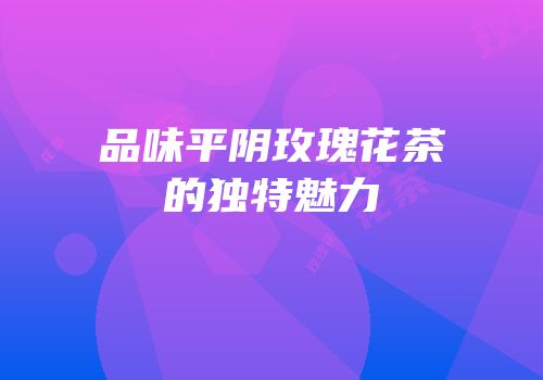 品味平阴玫瑰花茶的独特魅力