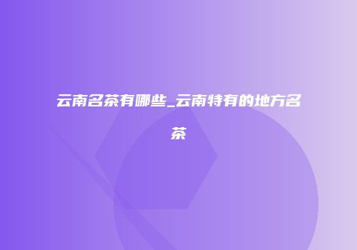 云南名茶有哪些_云南特有的地方名茶