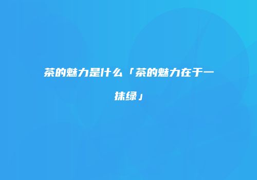 茶的魅力是什么「茶的魅力在于一抹绿」