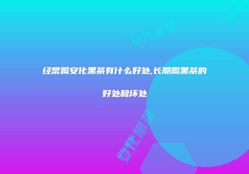 经常喝安化黑茶有什么好处,长期喝黑茶的好处和坏处