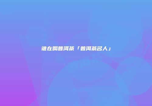 谁在喝普洱茶「普洱茶名人」