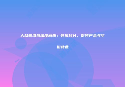 大益普洱茶深度解析：等级划分、系列产品与年份特色