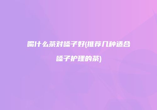 喝什么茶对嗓子好(推荐几种适合嗓子护理的茶)