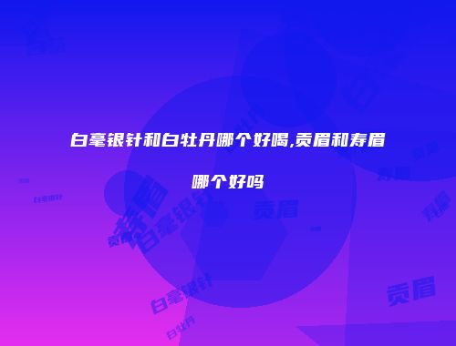白毫银针和白牡丹哪个好喝,贡眉和寿眉哪个好吗