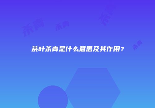 茶叶杀青是什么意思及其作用？