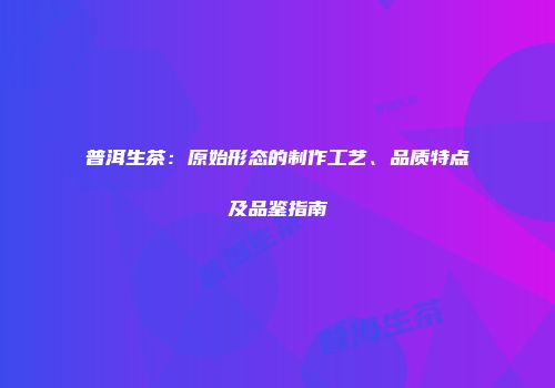 普洱生茶：原始形态的制作工艺、品质特点及品鉴指南