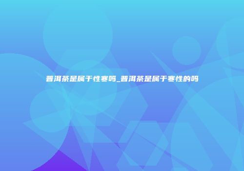 普洱茶是属于性寒吗_普洱茶是属于寒性的吗