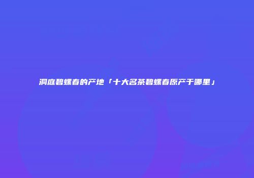 洞庭碧螺春的产地「十大名茶碧螺春原产于哪里」