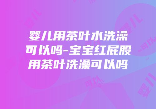 婴儿用茶叶水洗澡可以吗-宝宝红屁股用茶叶洗澡可以吗