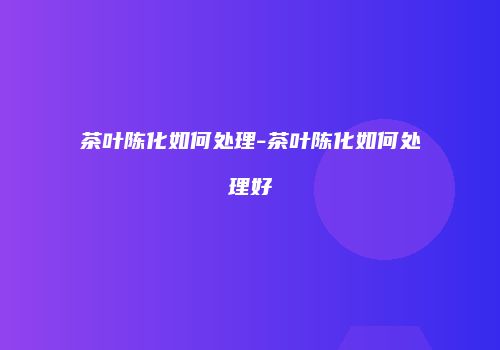 茶叶陈化如何处理-茶叶陈化如何处理好