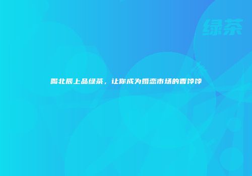 喝北辰上品绿茶，让你成为婚恋市场的香饽饽