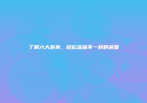 了解六大茶类，轻松品味不一样的茶香
