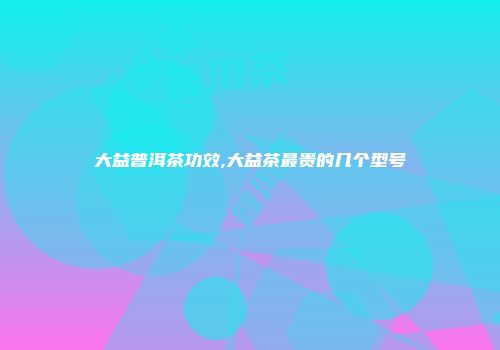 大益普洱茶功效,大益茶最贵的几个型号