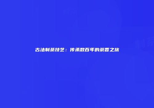 古法制茶技艺：传承数百年的茶香之旅