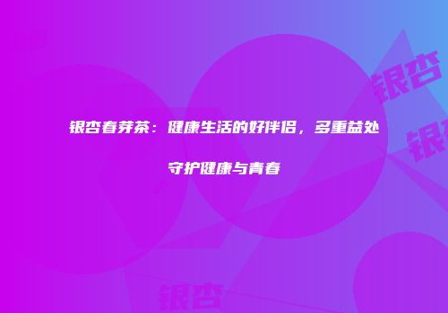 银杏春芽茶：健康生活的好伴侣，多重益处守护健康与青春