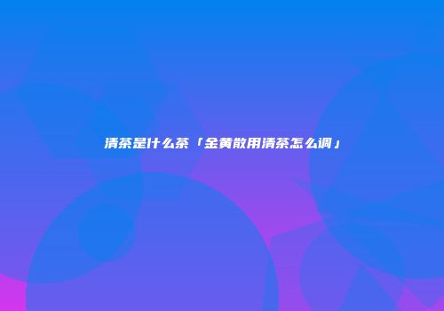 清茶是什么茶「金黄散用清茶怎么调」