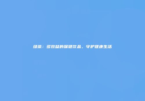 绿茶：多效益的保健饮品，守护健康生活