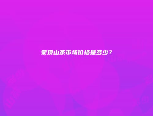 蒙顶山茶市场价格是多少？