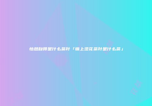 怡然自得是什么茶叶「锦上添花茶叶是什么茶」