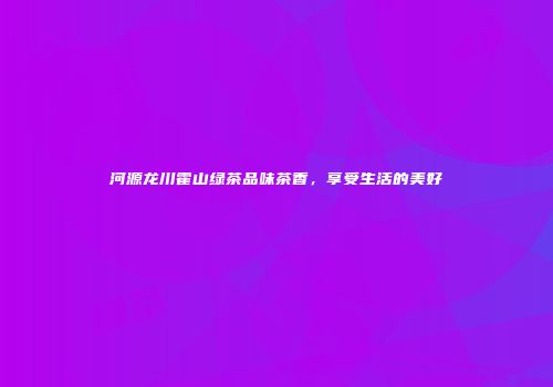 河源龙川霍山绿茶品味茶香，享受生活的美好