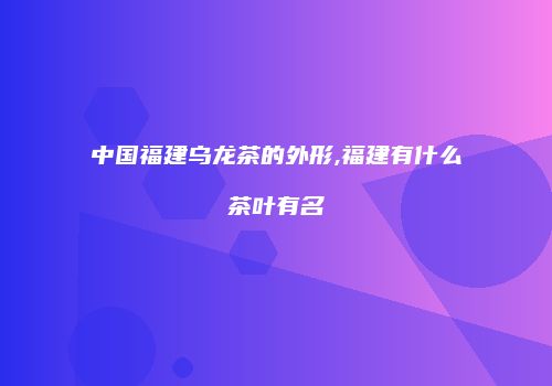 中国福建乌龙茶的外形,福建有什么茶叶有名