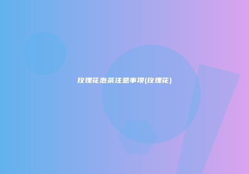 玫瑰花泡茶注意事项(玫瑰花)