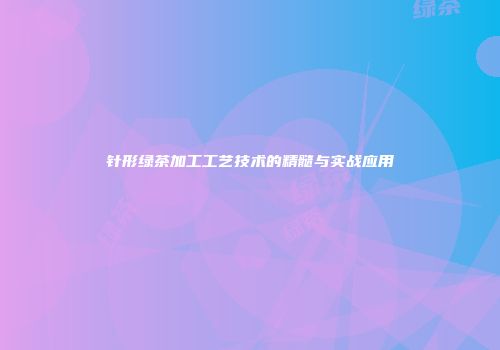针形绿茶加工工艺技术的精髓与实战应用