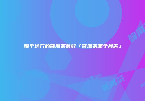 哪个地方的普洱茶最好「普洱茶哪个最苦」