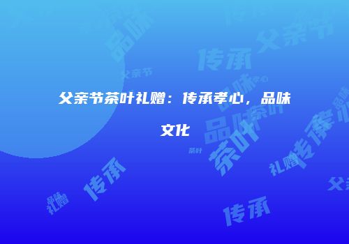 父亲节茶叶礼赠：传承孝心，品味文化